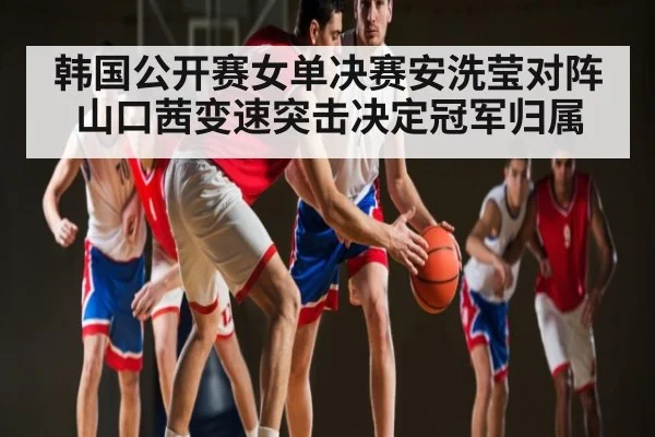 韩国公开赛女单决赛安洗莹对阵山口茜变速突击决定冠军归属