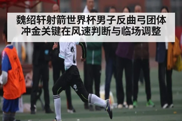 魏绍轩射箭世界杯男子反曲弓团体冲金关键在风速判断与临场调整